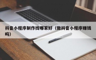 北京抖音小程序制作找哪家好（做抖音小程序赚钱吗）