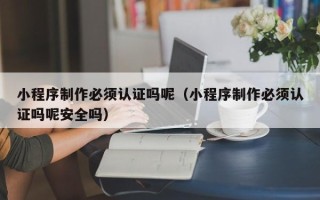 北京小程序制作必须认证吗呢（小程序制作必须认证吗呢安全吗）