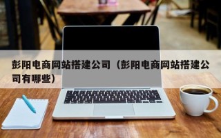 北京彭阳电商网站搭建公司（彭阳电商网站搭建公司有哪些）