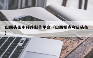 北京山西头条小程序制作平台（山西视点今日头条）